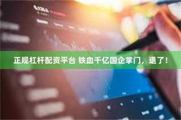 正规杠杆配资平台 铁血千亿国企掌门，退了！