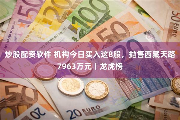 炒股配资软件 机构今日买入这8股，抛售西藏天路7963万元丨龙虎榜