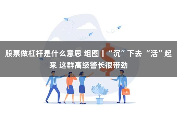 股票做杠杆是什么意思 组图丨“沉”下去 “活”起来 这群高级警长很带劲