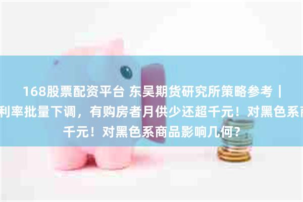 168股票配资平台 东吴期货研究所策略参考｜存量首套房贷利率批量下调，有购房者月供少还超千元！对黑色系商品影响几何？