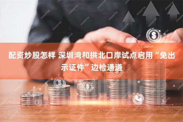 配资炒股怎样 深圳湾和拱北口岸试点启用“免出示证件”边检通道