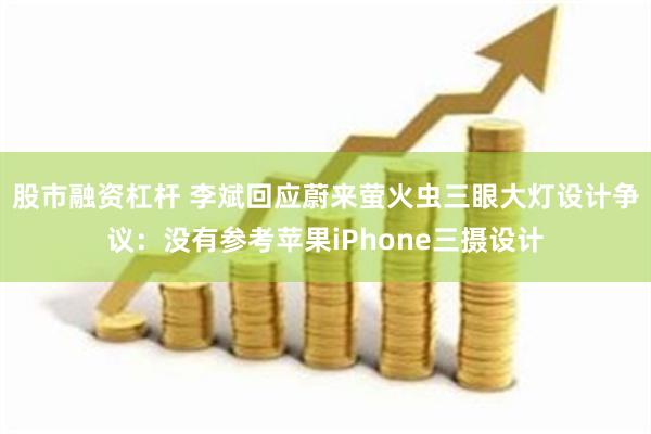 股市融资杠杆 李斌回应蔚来萤火虫三眼大灯设计争议：没有参考苹果iPhone三摄设计