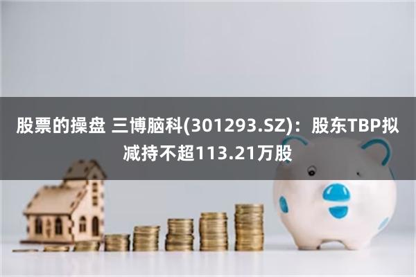 股票的操盘 三博脑科(301293.SZ)：股东TBP拟减持不超113.21万股
