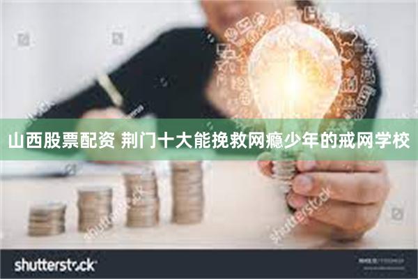 山西股票配资 荆门十大能挽救网瘾少年的戒网学校