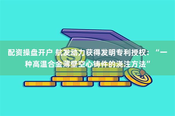 配资操盘开户 航发动力获得发明专利授权：“一种高温合金薄壁空心铸件的浇注方法”