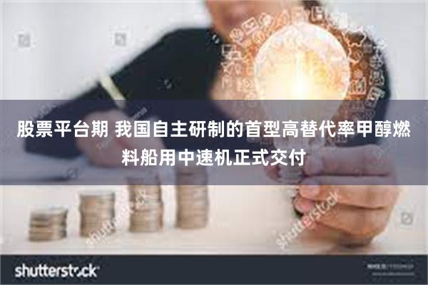 股票平台期 我国自主研制的首型高替代率甲醇燃料船用中速机正式交付