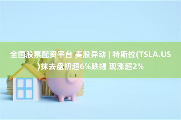 全国股票配资平台 美股异动 | 特斯拉(TSLA.US)抹去盘初超6%跌幅 现涨超2%