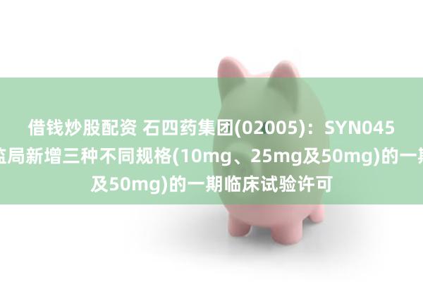 借钱炒股配资 石四药集团(02005)：SYN045片已取得国药监局新增三种不同规格(10mg、25mg及50mg)的一期临床试验许可