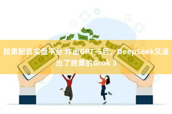 股票配资实盘平台 炸出GPT-5后，DeepSeek又逼出了跳票的Grok 3