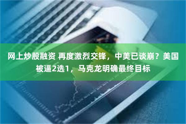 网上炒股融资 再度激烈交锋，中美已谈崩？美国被逼2选1，马克龙明确最终目标