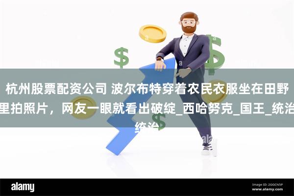 杭州股票配资公司 波尔布特穿着农民衣服坐在田野里拍照片，网友一眼就看出破绽_西哈努克_国王_统治