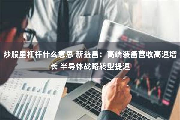 炒股里杠杆什么意思 新益昌：高端装备营收高速增长 半导体战略转型提速