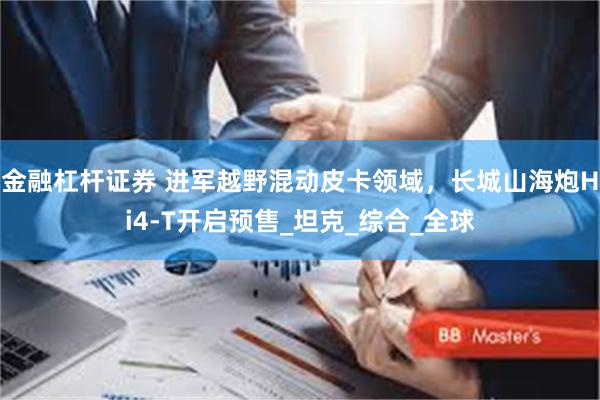 金融杠杆证券 进军越野混动皮卡领域，长城山海炮Hi4-T开启预售_坦克_综合_全球