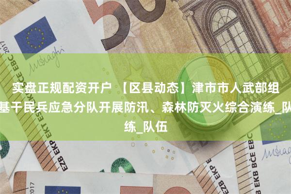 实盘正规配资开户 【区县动态】津市市人武部组织基干民兵应急分队开展防汛、森林防灭火综合演练_队伍