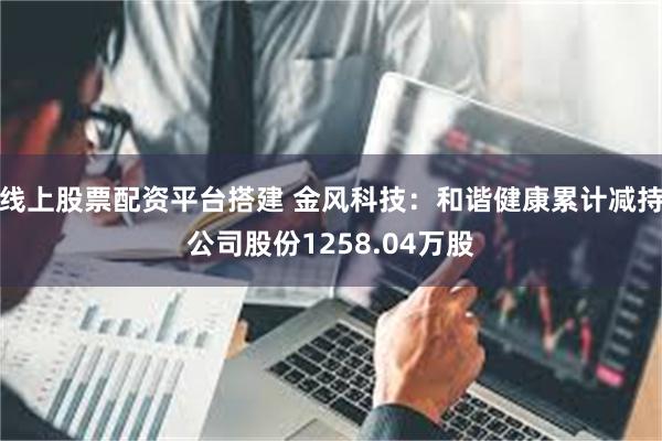 线上股票配资平台搭建 金风科技：和谐健康累计减持公司股份1258.04万股