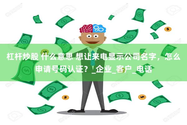 杠杆炒股 什么意思 想让来电显示公司名字，怎么申请号码认证？_企业_客户_电话