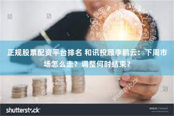 正规股票配资平台排名 和讯投顾李鹏云：下周市场怎么走？调整何时结束？