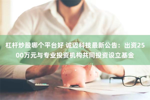杠杆炒股哪个平台好 诚迈科技最新公告：出资2500万元与专业投资机构共同投资设立基金