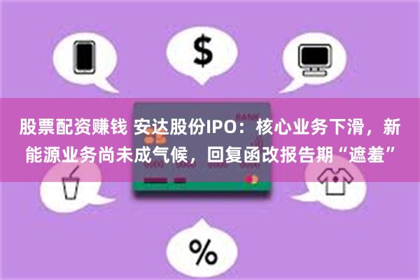 股票配资赚钱 安达股份IPO：核心业务下滑，新能源业务尚未成气候，回复函改报告期“遮羞”