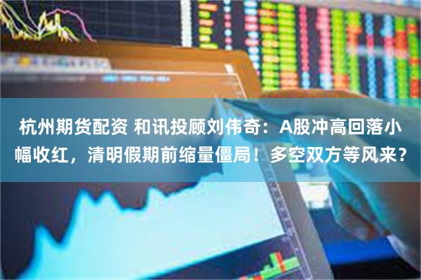 杭州期货配资 和讯投顾刘伟奇：A股冲高回落小幅收红，清明假期前缩量僵局！多空双方等风来？
