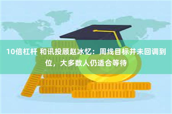 10倍杠杆 和讯投顾赵冰忆：周线目标并未回调到位，大多数人仍适合等待
