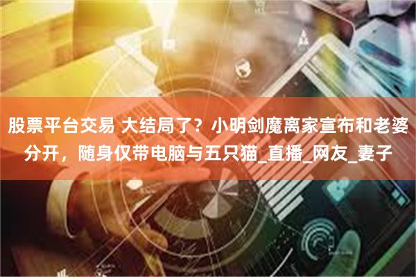 股票平台交易 大结局了？小明剑魔离家宣布和老婆分开，随身仅带电脑与五只猫_直播_网友_妻子